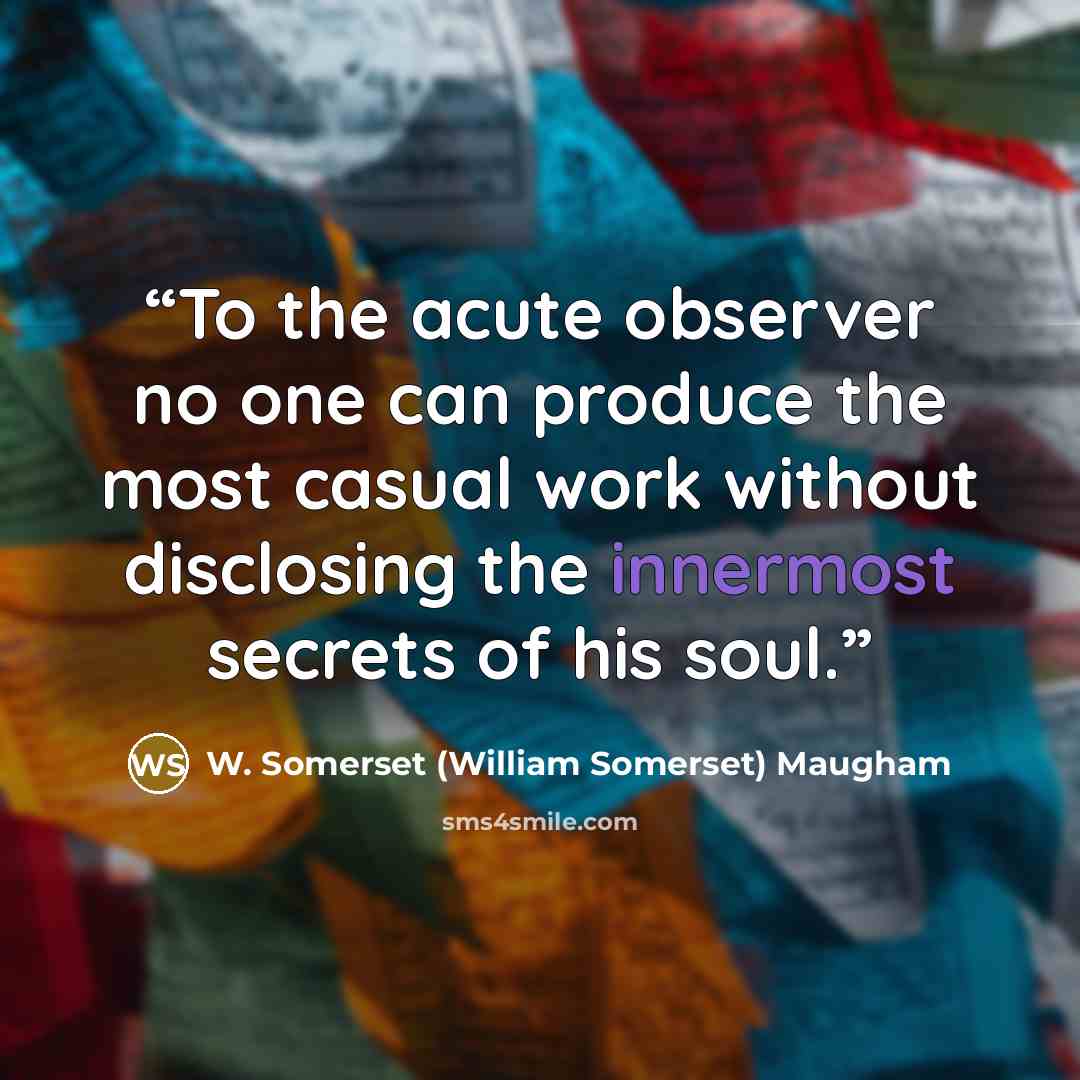 “To the acute observer no one can produce the most casual work without disclosing the innermost secrets of his soul.” quote by W. Somerset (William Somerset) Maugham