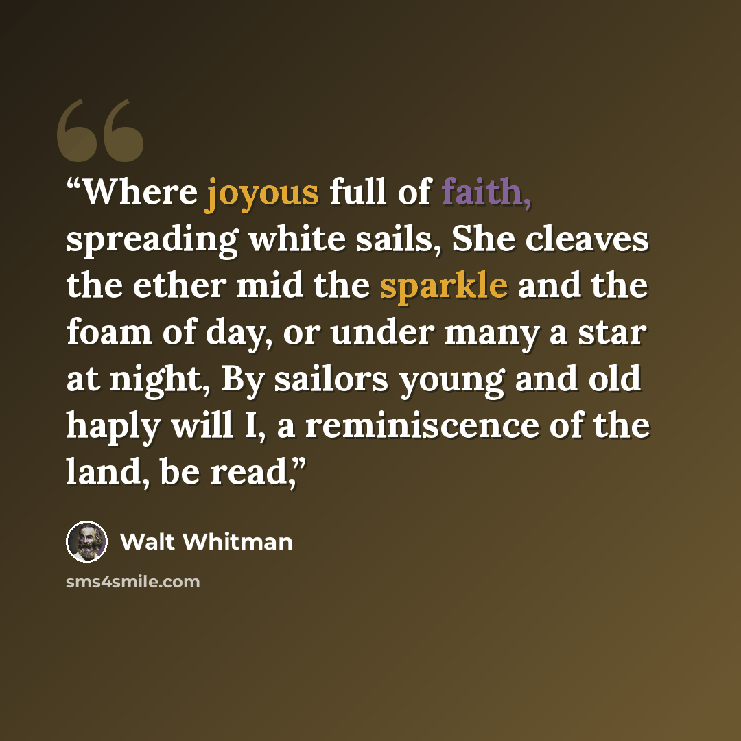 “Where joyous full of faith, spreading white sails, She cleaves the ether mid the sparkle and the foam of day, or under many a star at night, By sailors young and old haply will I, a reminiscence of the land, be read,” quote by Walt Whitman