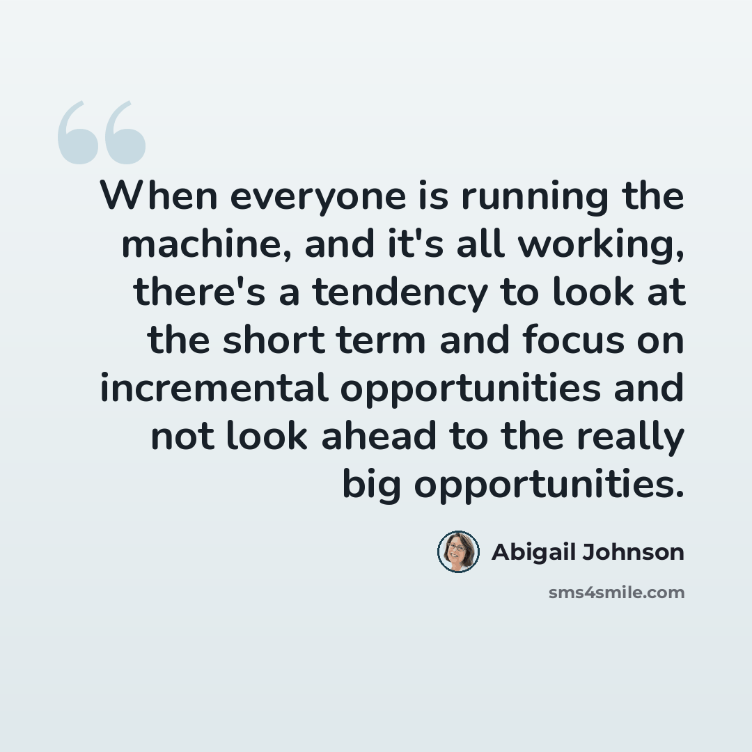 “When everyone is running the machine, and it's all working, there's a tendency to look at the short term and focus on incremental opportunities and not look ahead to the really big opportunities.” quote by Abigail Johnson