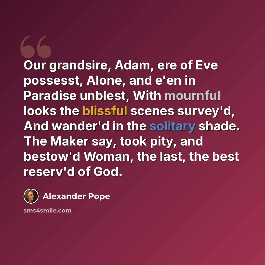 “Our grandsire, Adam, ere of Eve possesst, Alone, and e'en in Paradise unblest, With mournful looks the blissful scenes survey'd, And wander'd in the solitary shade. The Maker say, took pity, and bestow'd Woman, the last, the best reserv'd of God.” quote by Alexander Pope