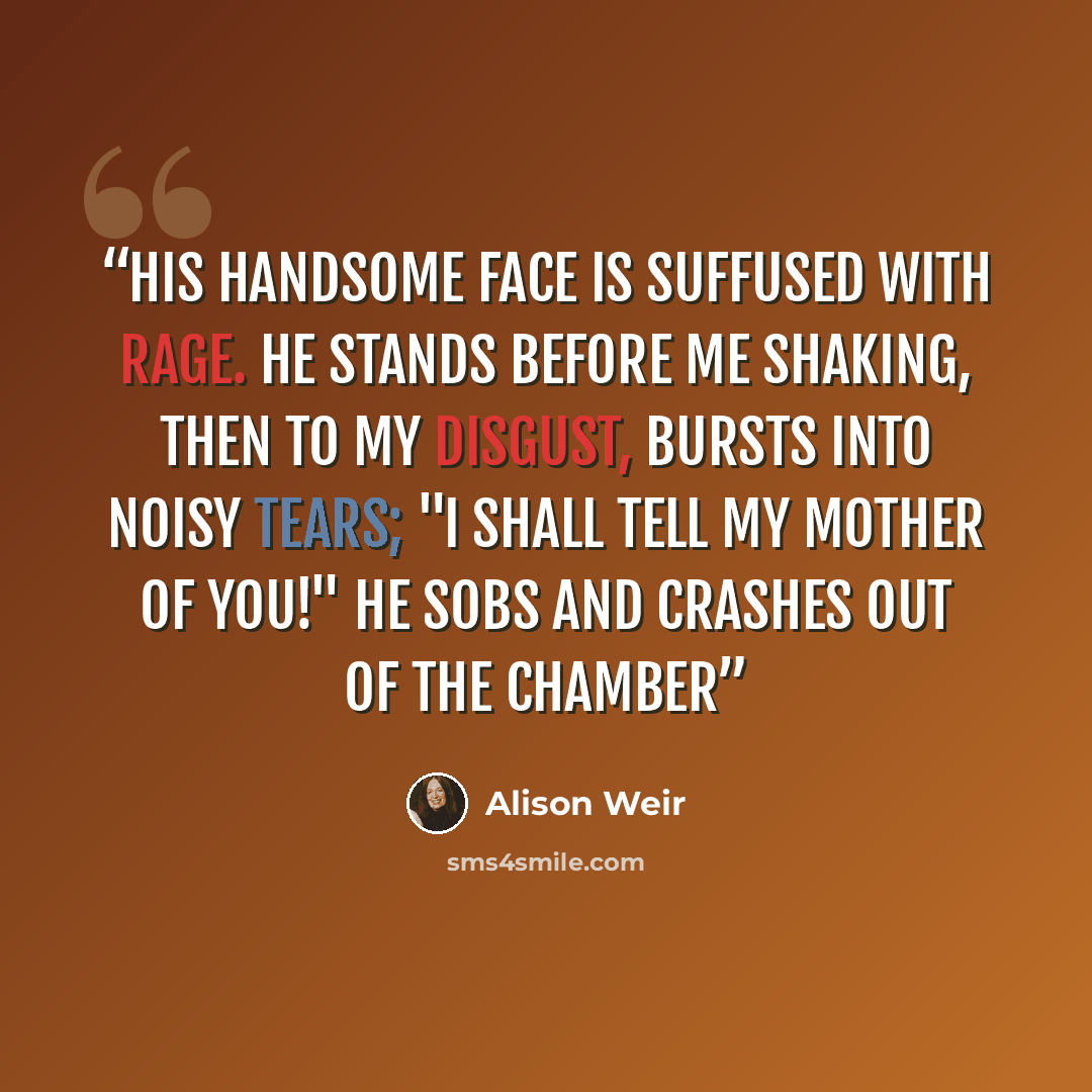 “His handsome face is suffused with rage. He stands before me shaking, then to my disgust, bursts into noisy tears; "I shall tell my mother of you!" he sobs and crashes out of the chamber” quote by Alison Weir