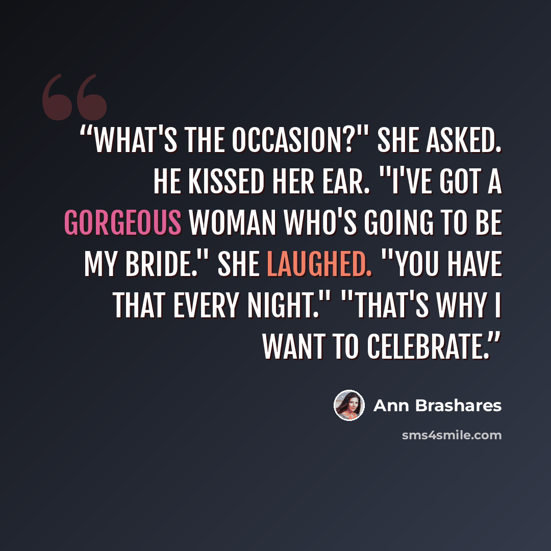 “What's the occasion?" she asked. He kissed her ear. "I've got a gorgeous woman who's going to be my bride." She laughed. "You have that every night." "That's why I want to celebrate.” quote by Ann Brashares