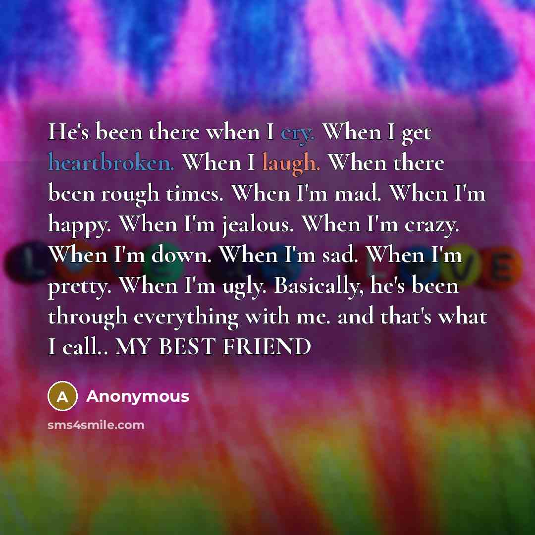 “He's been there when I cry. When I get heartbroken. When I laugh. When there been rough times. When I'm mad. When I'm happy. When I'm jealous. When I'm crazy. When I'm down. When I'm sad. When I'm pretty. When I'm ugly. Basically, he's been through everything with me. and that's what I call.. MY…” quote by Anonymous