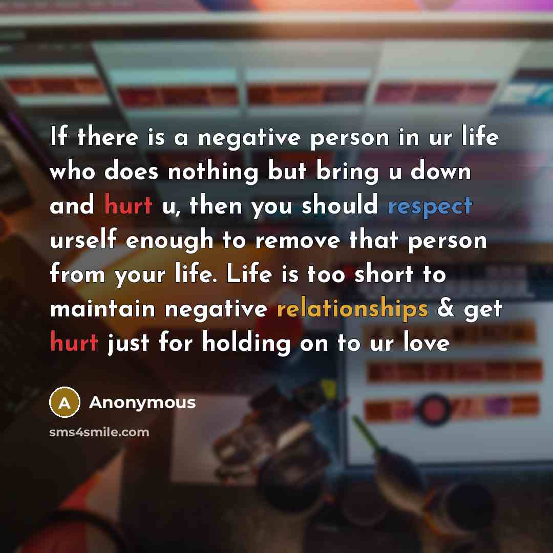 “If there is a negative person in ur life who does nothing but bring u down and hurt u, then you should respect urself enough to remove that person from your life. Life is too short to maintain negative relationships & get hurt just for holding on to ur love” quote by Anonymous