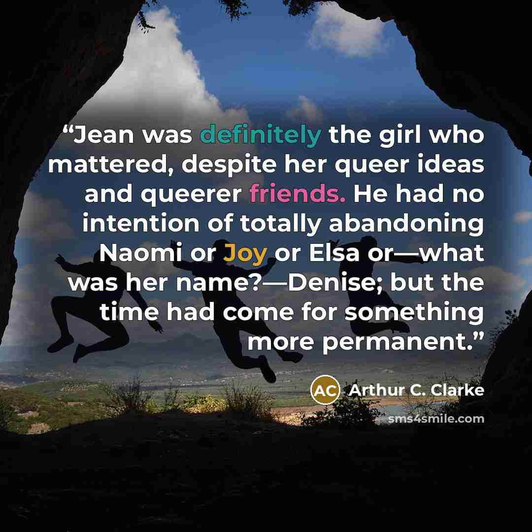 “Jean was definitely the girl who mattered, despite her queer ideas and queerer friends. He had no intention of totally abandoning Naomi or Joy or Elsa or—what was her name?—Denise; but the time had come for something more permanent.” quote by Arthur C. Clarke