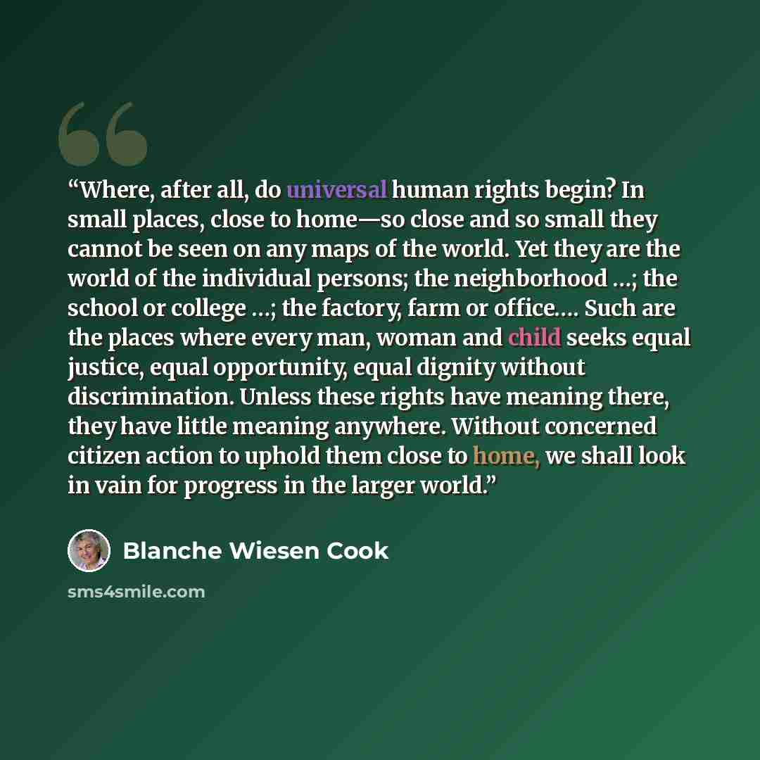 “Where, after all, do universal human rights begin? In small places, close to home—so close and so small they cannot be seen on any maps of the world. Yet they are the world of the individual persons; the neighborhood …; the school or college …; the factory, farm or office…. Such are the places…” quote by Blanche Wiesen Cook