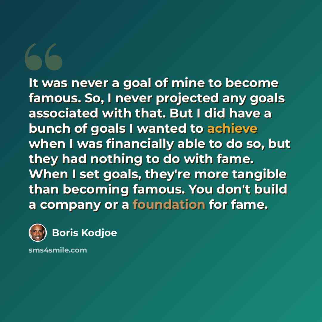 “It was never a goal of mine to become famous. So, I never projected any goals associated with that. But I did have a bunch of goals I wanted to achieve when I was financially able to do so, but they had nothing to do with fame. When I set goals, they're more tangible than becoming famous. You…” quote by Boris Kodjoe