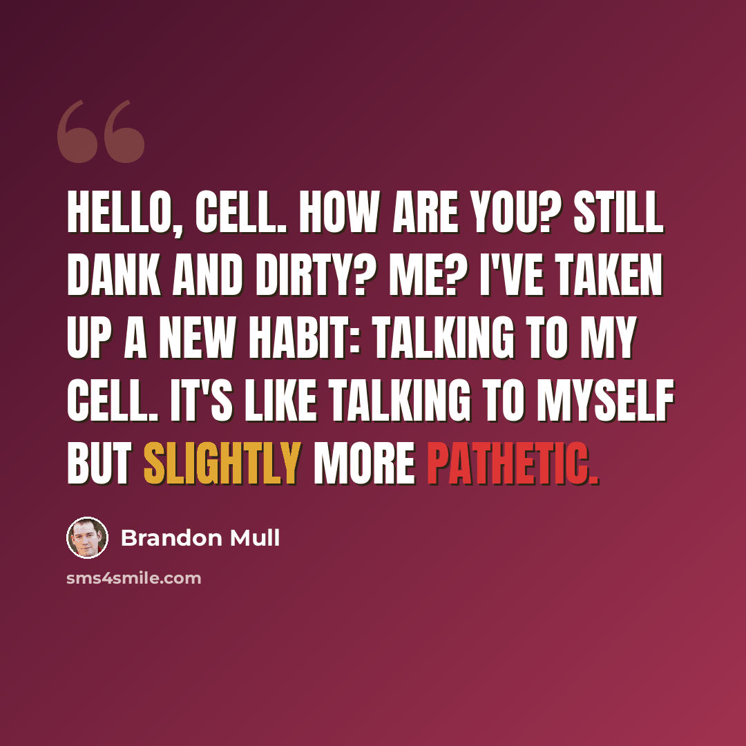 “Hello, cell. How are you? Still dank and dirty? Me? I've taken up a new habit: talking to my cell. It's like talking to myself but slightly more pathetic.” quote by Brandon Mull