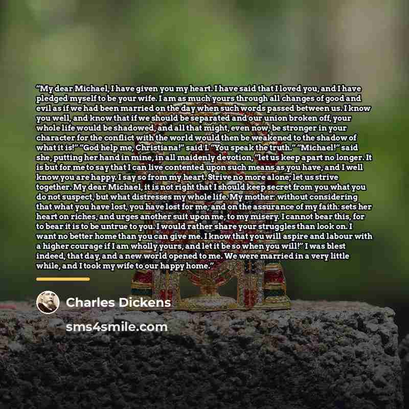 “My dear Michael, I have given you my heart. I have said that I loved you, and I have pledged myself to be your wife. I am as much yours through all changes of good and evil as if we had been married on the day when such words passed between us. I know you well, and know that if we should be…” quote by Charles Dickens