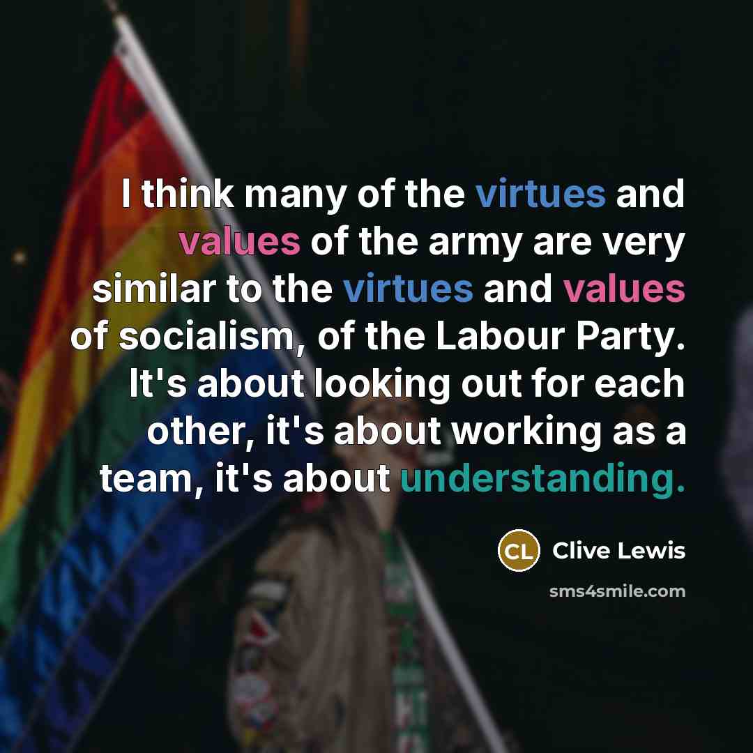 “I think many of the virtues and values of the army are very similar to the virtues and values of socialism, of the Labour Party. It's about looking out for each other, it's about working as a team, it's about understanding.” quote by Clive Lewis