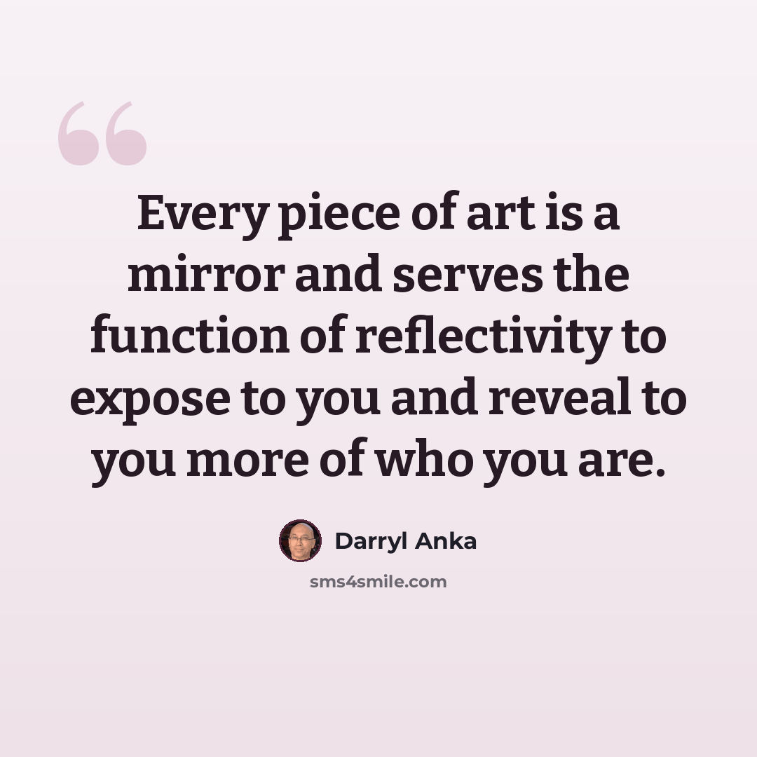 “Every piece of art is a mirror and serves the function of reflectivity to expose to you and reveal to you more of who you are.” quote by Darryl Anka