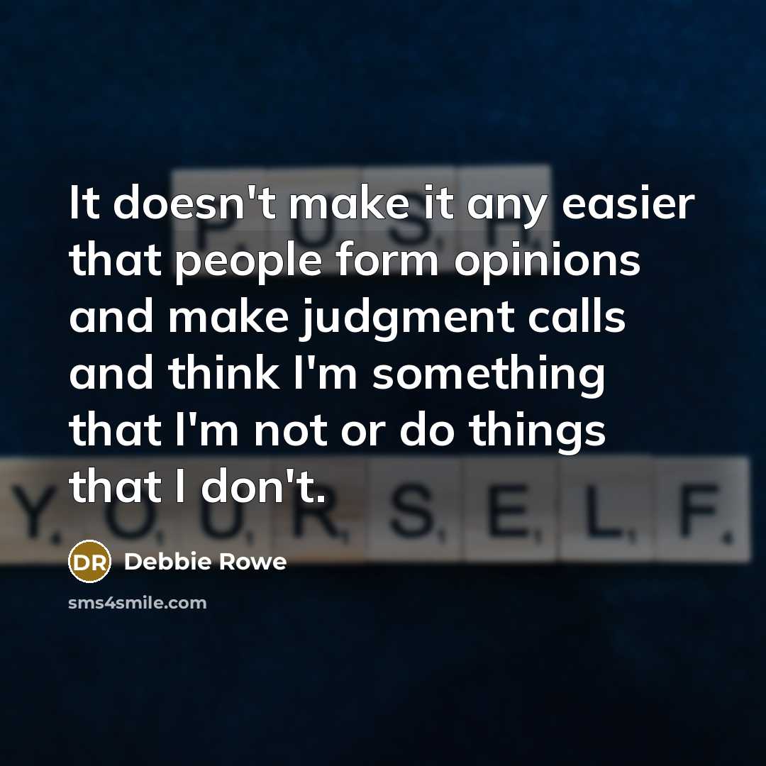 “It doesn't make it any easier that people form opinions and make judgment calls and think I'm something that I'm not or do things that I don't.” quote by Debbie Rowe