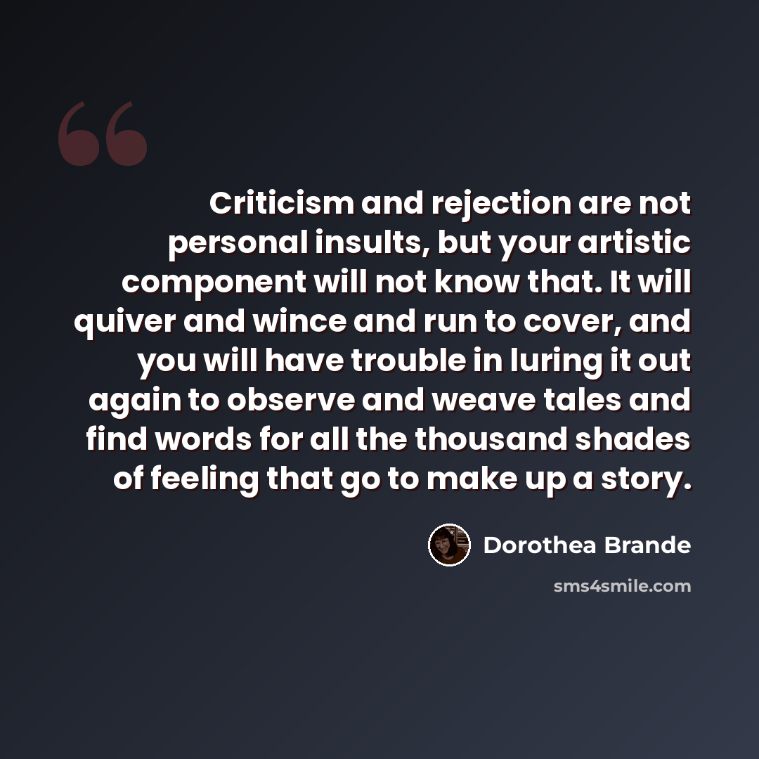 “Criticism and rejection are not personal insults, but your artistic component will not know that. It will quiver and wince and run to cover, and you will have trouble in luring it out again to observe and weave tales and find words for all the thousand shades of feeling that go to make up a story.” quote by Dorothea Brande