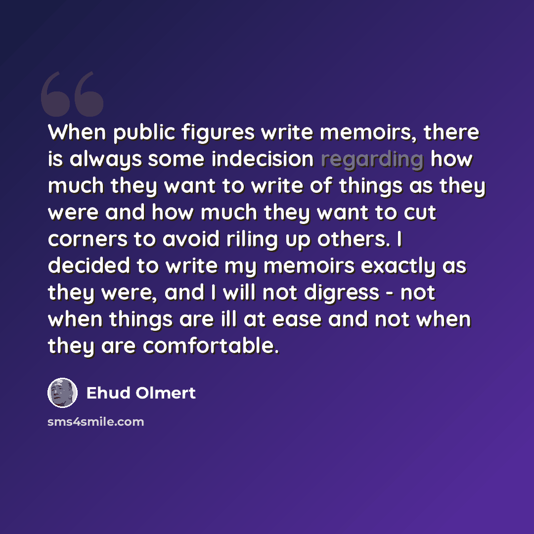 “When public figures write memoirs, there is always some indecision regarding how much they want to write of things as they were and how much they want to cut corners to avoid riling up others. I decided to write my memoirs exactly as they were, and I will not digress - not when things are ill at…” quote by Ehud Olmert