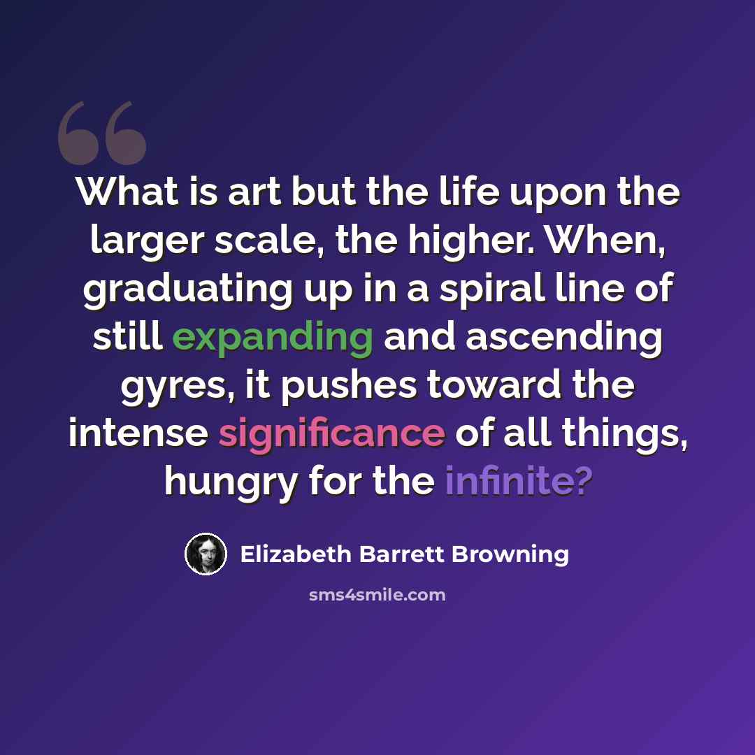 “What is art but the life upon the larger scale, the higher. When, graduating up in a spiral line of still expanding and ascending gyres, it pushes toward the intense significance of all things, hungry for the infinite?” quote by Elizabeth Barrett Browning