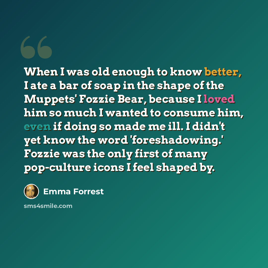 “When I was old enough to know better, I ate a bar of soap in the shape of the Muppets' Fozzie Bear, because I loved him so much I wanted to consume him, even if doing so made me ill. I didn't yet know the word 'foreshadowing.' Fozzie was the only first of many pop-culture icons I feel shaped by.” quote by Emma Forrest