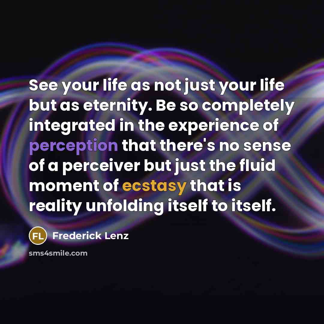 “See your life as not just your life but as eternity. Be so completely integrated in the experience of perception that there's no sense of a perceiver but just the fluid moment of ecstasy that is reality unfolding itself to itself.” quote by Frederick Lenz