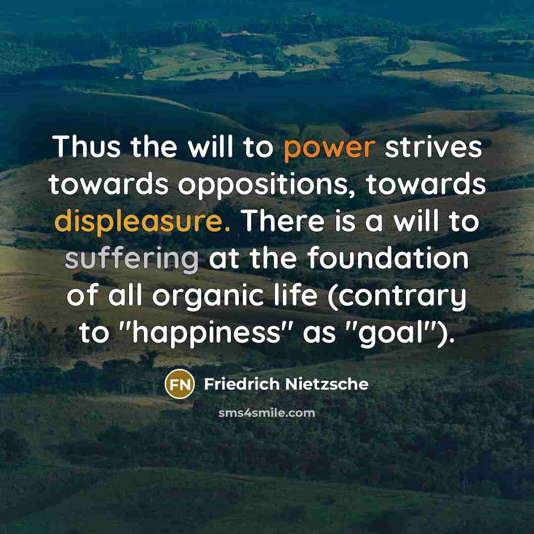 “Thus the will to power strives towards oppositions, towards displeasure. There is a will to suffering at the foundation of all organic life (contrary to "happiness" as "goal").” quote by Friedrich Nietzsche