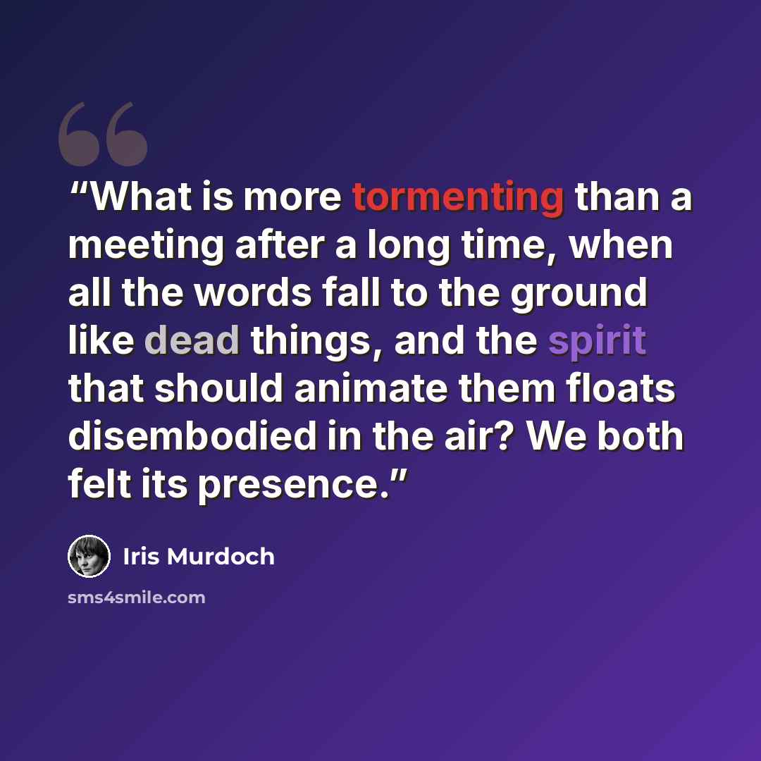 “What is more tormenting than a meeting after a long time, when all the words fall to the ground like dead things, and the spirit that should animate them floats disembodied in the air? We both felt its presence.” quote by Iris Murdoch