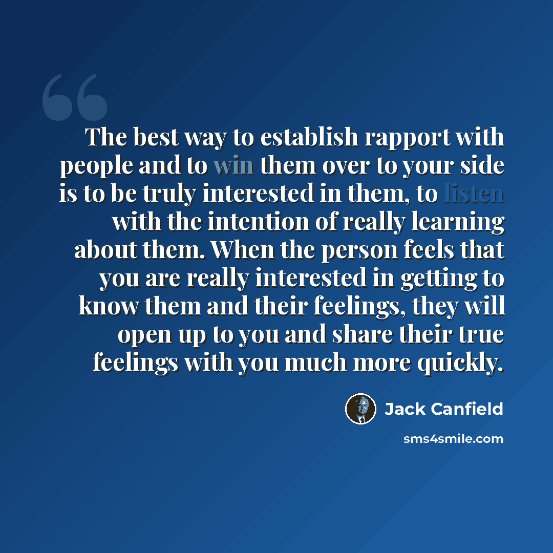“The best way to establish rapport with people and to win them over to your side is to be truly interested in them, to listen with the intention of really learning about them. When the person feels that you are really interested in getting to know them and their feelings, they will open up to you…” quote by Jack Canfield