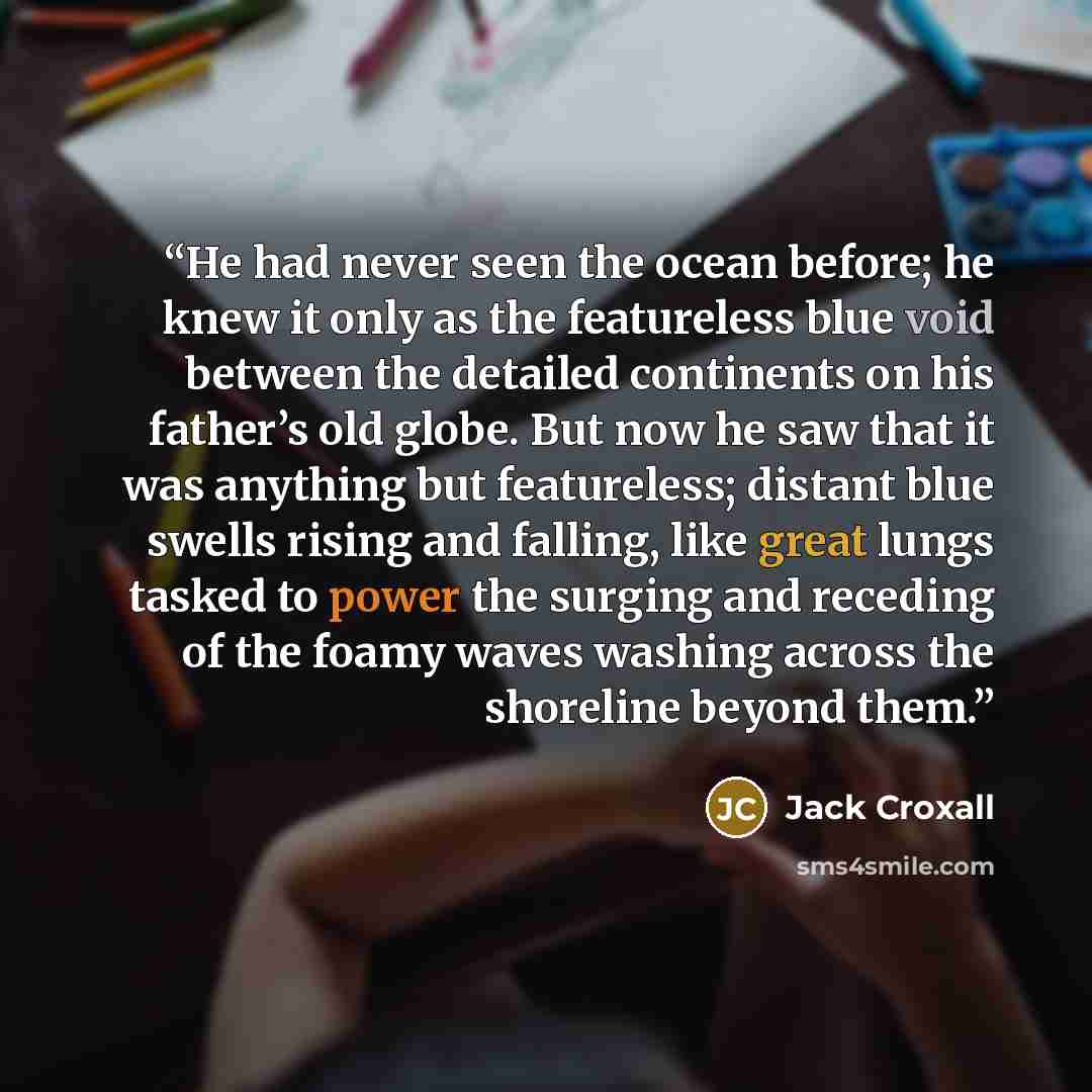 “He had never seen the ocean before; he knew it only as the featureless blue void between the detailed continents on his father’s old globe. But now he saw that it was anything but featureless; distant blue swells rising and falling, like great lungs tasked to power the surging and receding of the…” quote by Jack Croxall