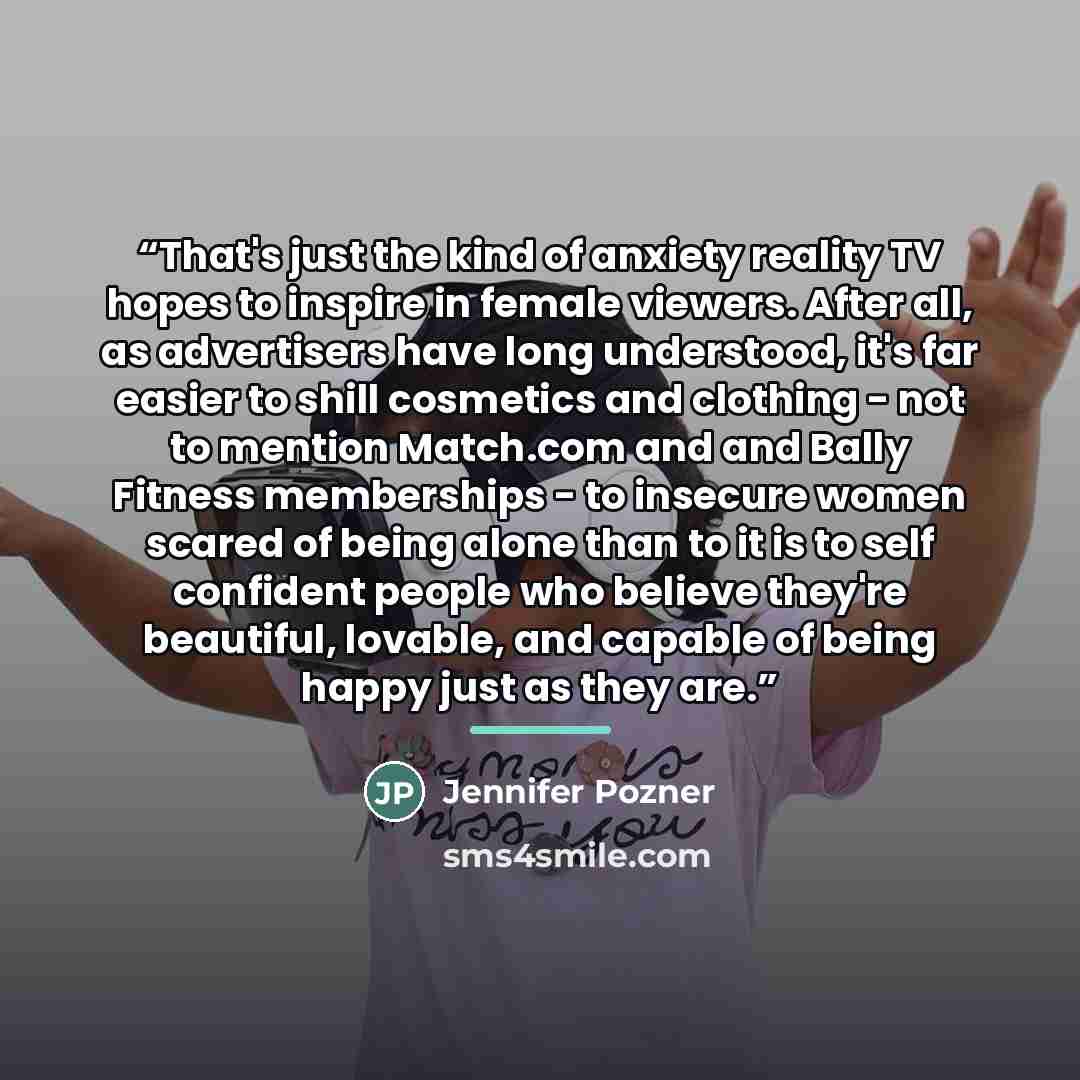 “That's just the kind of anxiety reality TV hopes to inspire in female viewers. After all, as advertisers have long understood, it's far easier to shill cosmetics and clothing - not to mention Match.com and and Bally Fitness memberships - to insecure women scared of being alone than to it is to…” quote by Jennifer Pozner
