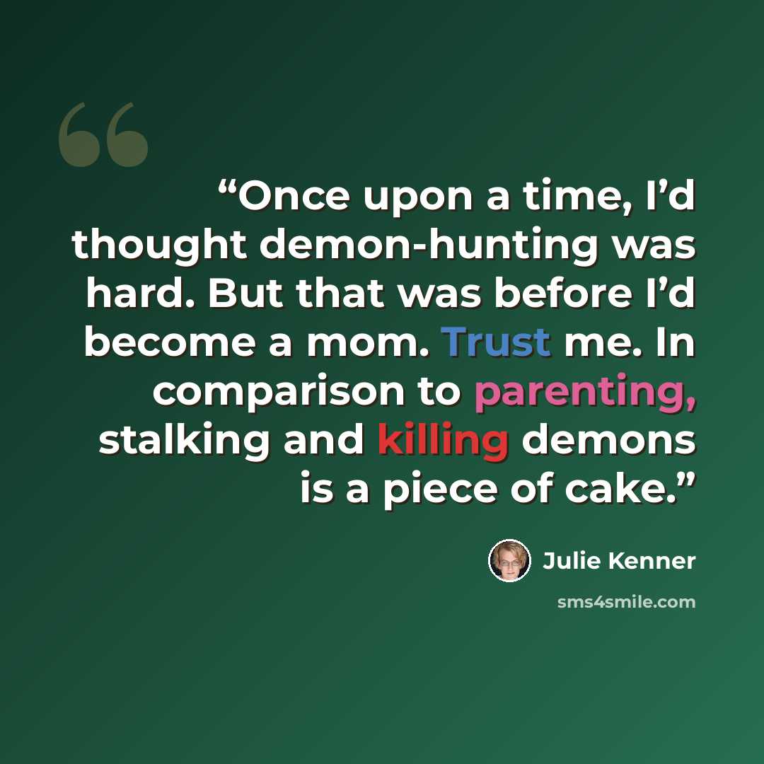 “Once upon a time, I’d thought demon-hunting was hard. But that was before I’d become a mom. Trust me. In comparison to parenting, stalking and killing demons is a piece of cake.” quote by Julie Kenner