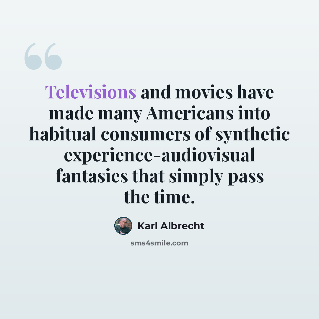 “Televisions and movies have made many Americans into habitual consumers of synthetic experience-audiovisual fantasies that simply pass the time.” quote by Karl Albrecht