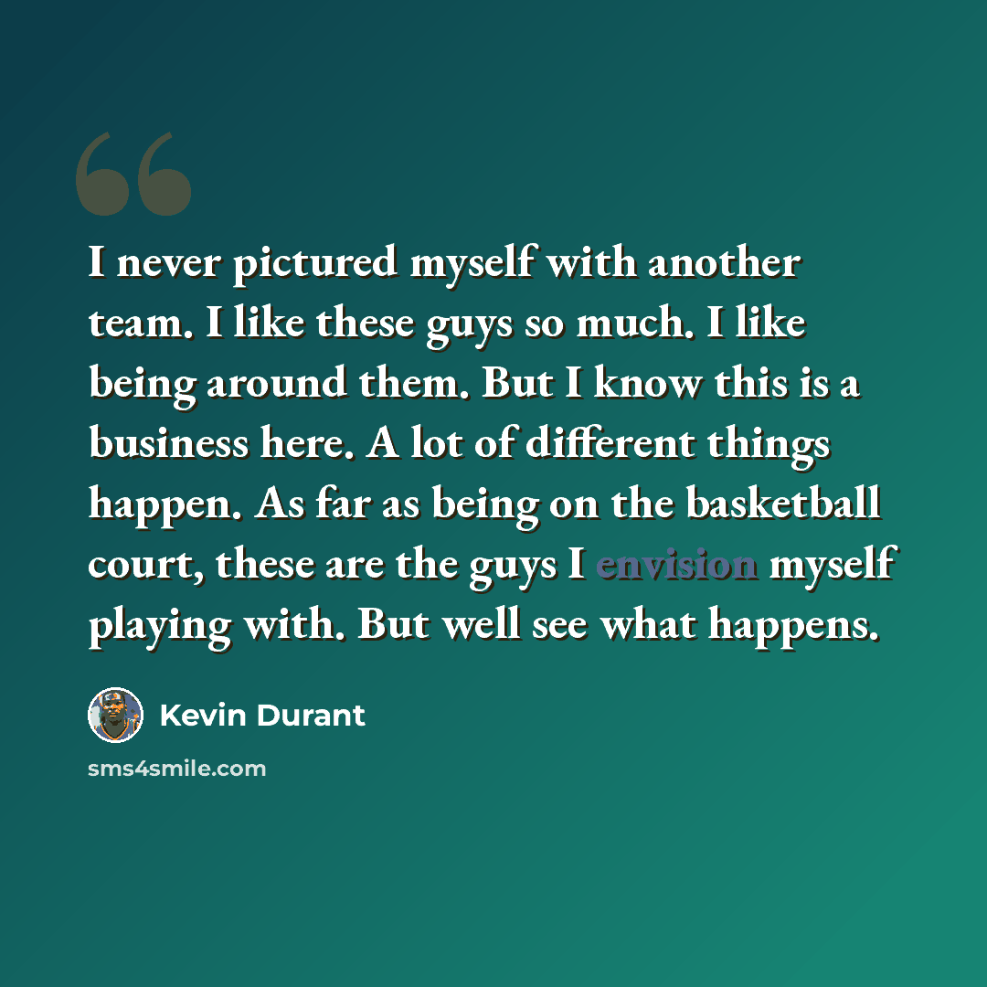 “I never pictured myself with another team. I like these guys so much. I like being around them. But I know this is a business here. A lot of different things happen. As far as being on the basketball court, these are the guys I envision myself playing with. But well see what happens.” quote by Kevin Durant