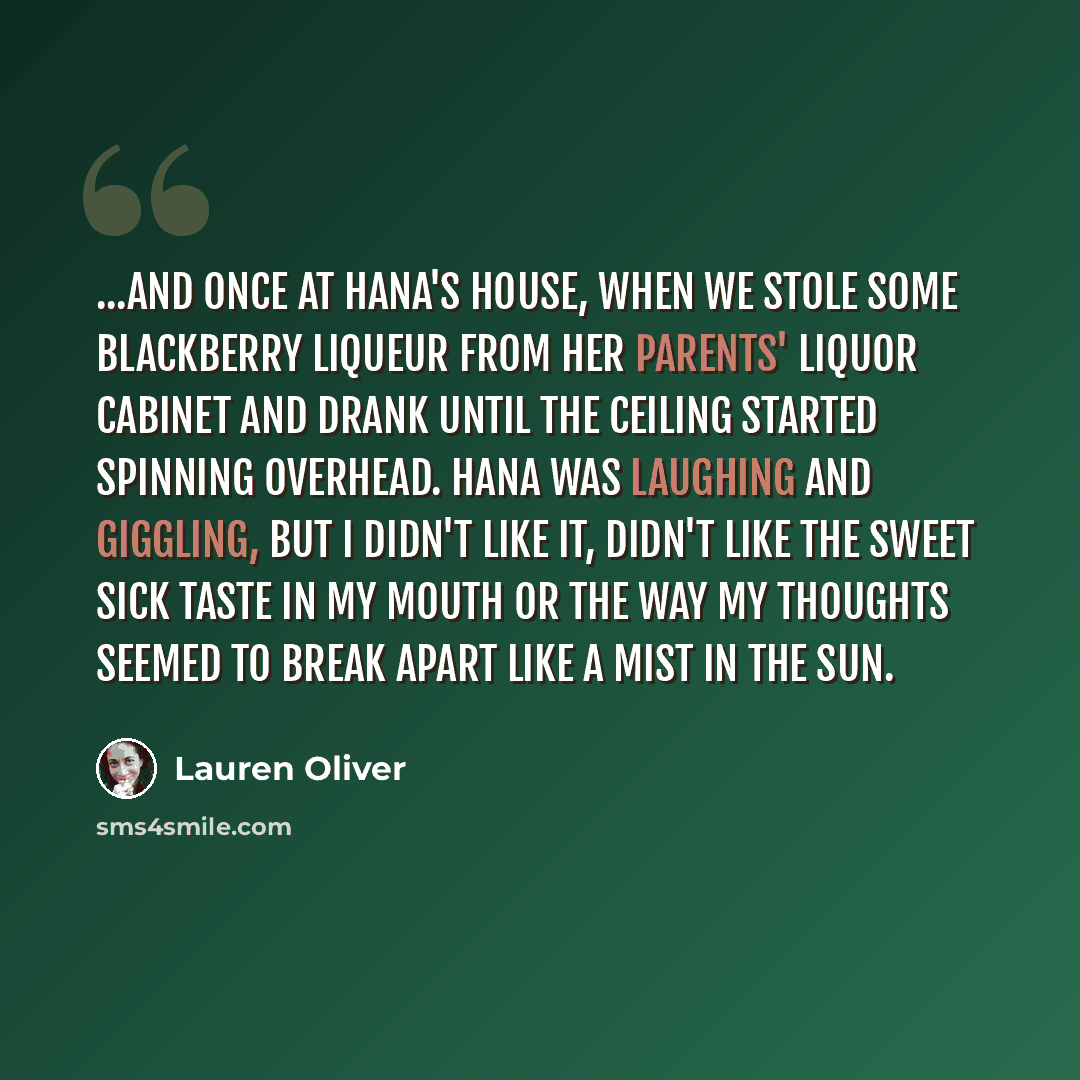 “...and once at Hana's house, when we stole some blackberry liqueur from her parents' liquor cabinet and drank until the ceiling started spinning overhead. Hana was laughing and giggling, but I didn't like it, didn't like the sweet sick taste in my mouth or the way my thoughts seemed to break apart…” quote by Lauren Oliver