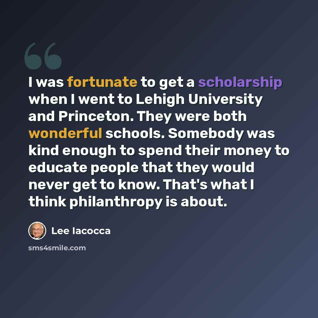 “I was fortunate to get a scholarship when I went to Lehigh University and Princeton. They were both wonderful schools. Somebody was kind enough to spend their money to educate people that they would never get to know. That's what I think philanthropy is about.” quote by Lee Iacocca