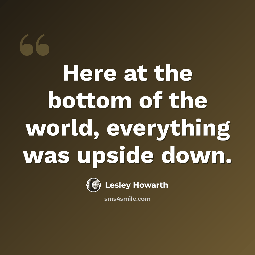 “Here at the bottom of the world, everything was upside down.” quote by Lesley Howarth