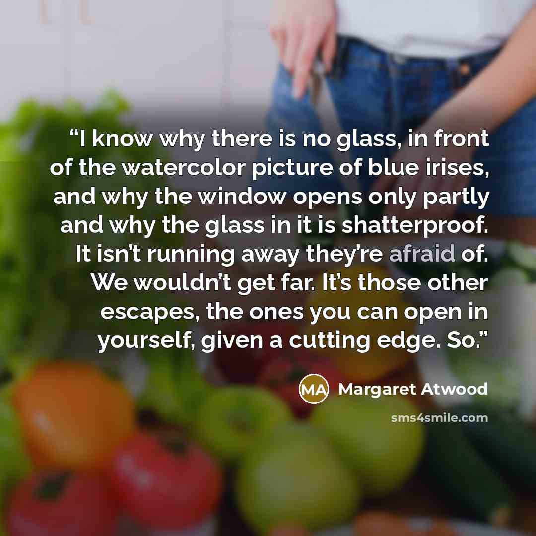 “I know why there is no glass, in front of the watercolor picture of blue irises, and why the window opens only partly and why the glass in it is shatterproof. It isn’t running away they’re afraid of. We wouldn’t get far. It’s those other escapes, the ones you can open in yourself, given a cutting…” quote by Margaret Atwood