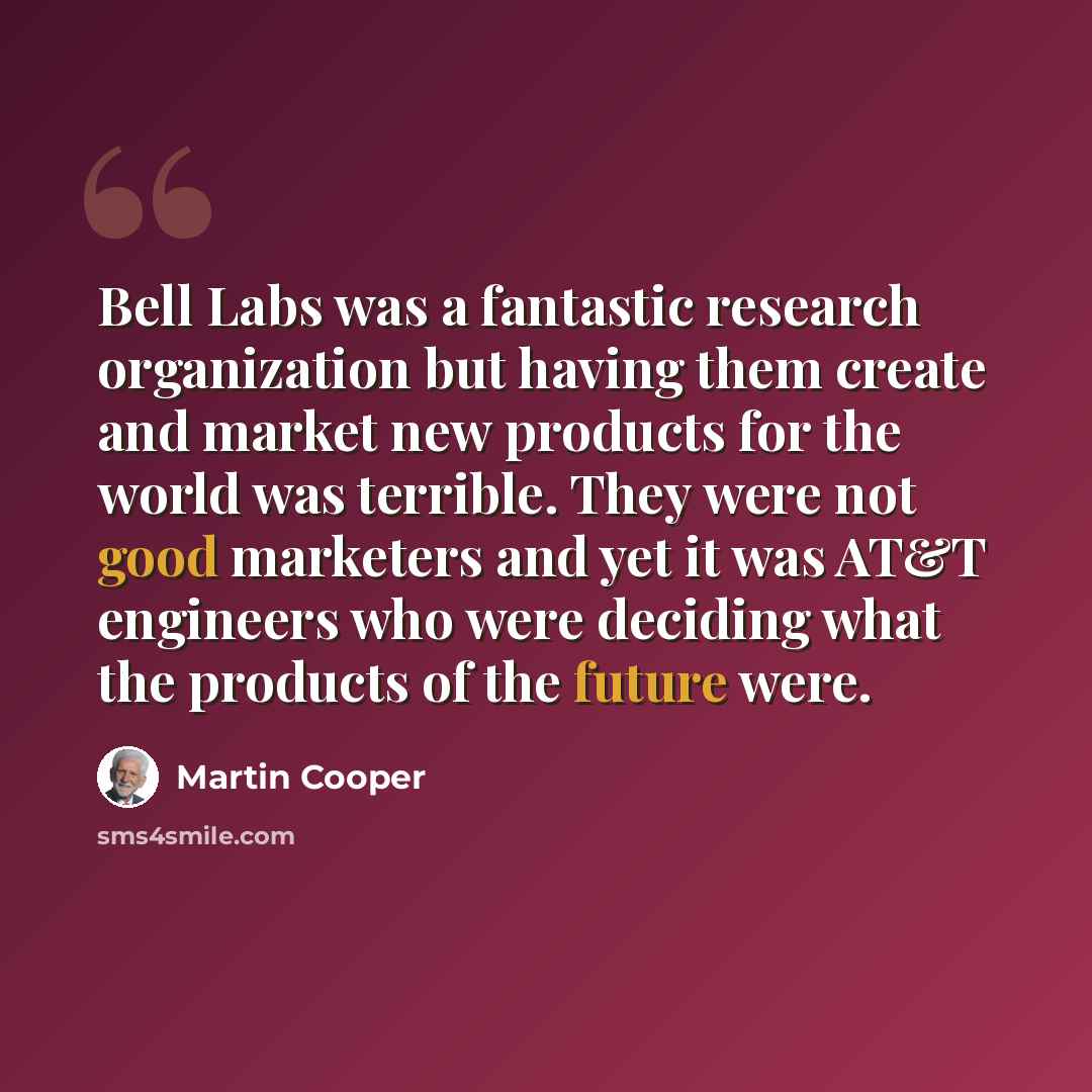 “Bell Labs was a fantastic research organization but having them create and market new products for the world was terrible. They were not good marketers and yet it was AT&T engineers who were deciding what the products of the future were.” quote by Martin Cooper