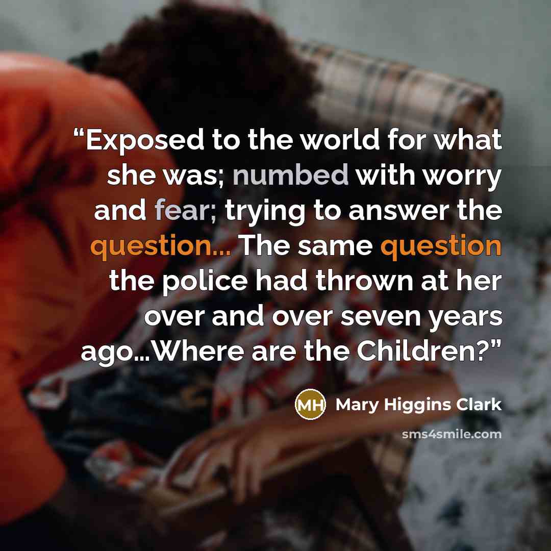 “Exposed to the world for what she was; numbed with worry and fear; trying to answer the question... The same question the police had thrown at her over and over seven years ago…Where are the Children?” quote by Mary Higgins Clark
