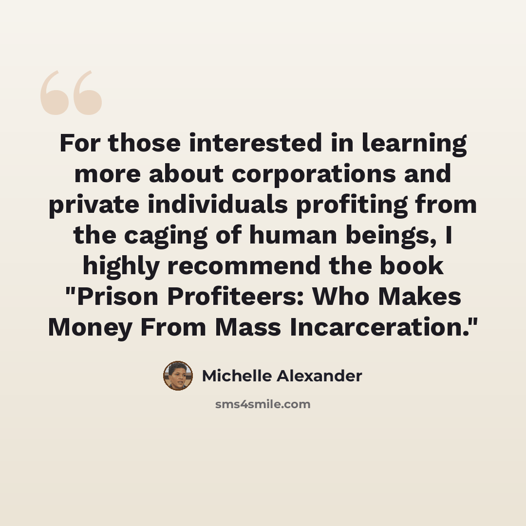 “For those interested in learning more about corporations and private individuals profiting from the caging of human beings, I highly recommend the book "Prison Profiteers: Who Makes Money From Mass Incarceration."” quote by Michelle Alexander