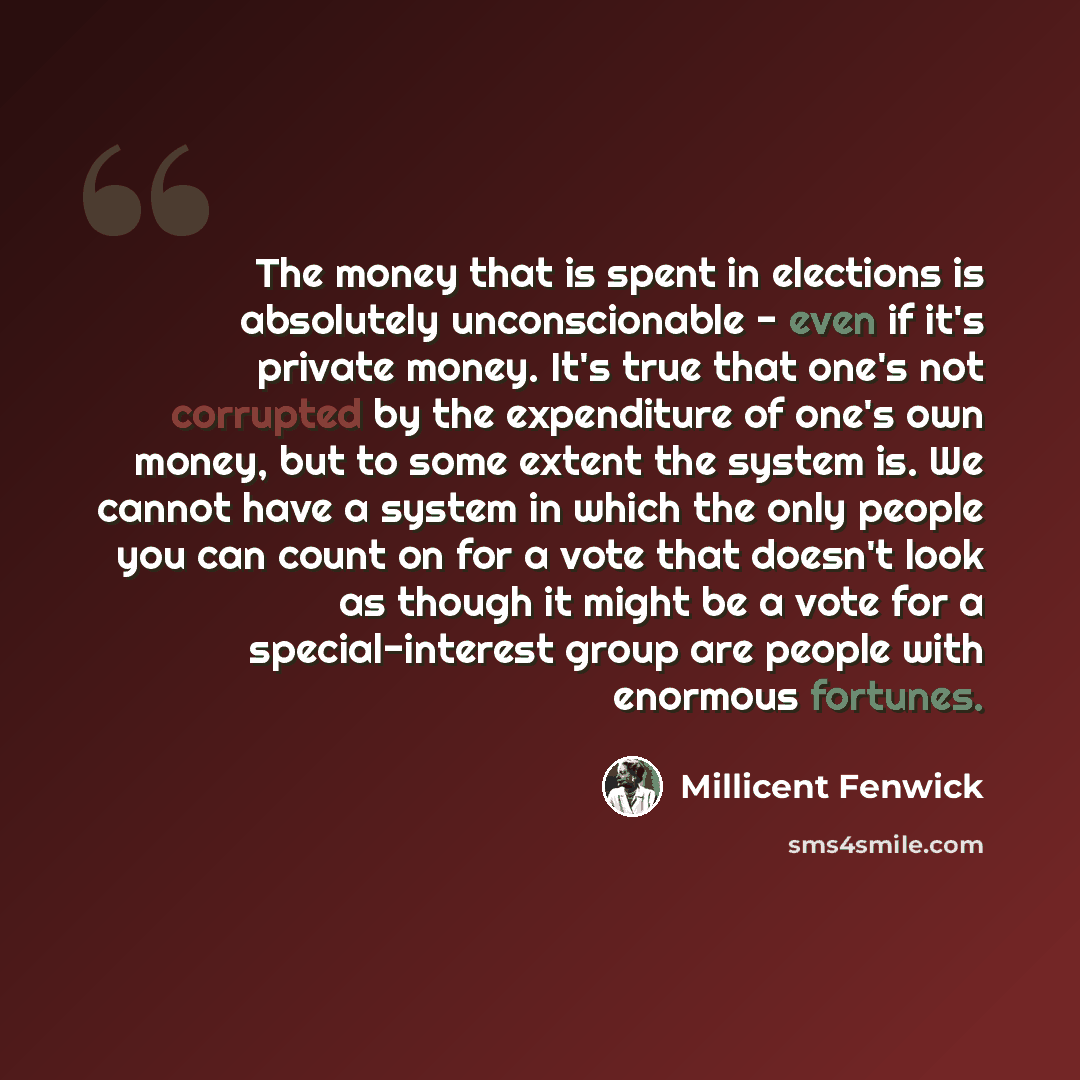 “The money that is spent in elections is absolutely unconscionable - even if it's private money. It's true that one's not corrupted by the expenditure of one's own money, but to some extent the system is. We cannot have a system in which the only people you can count on for a vote that doesn't look…” quote by Millicent Fenwick