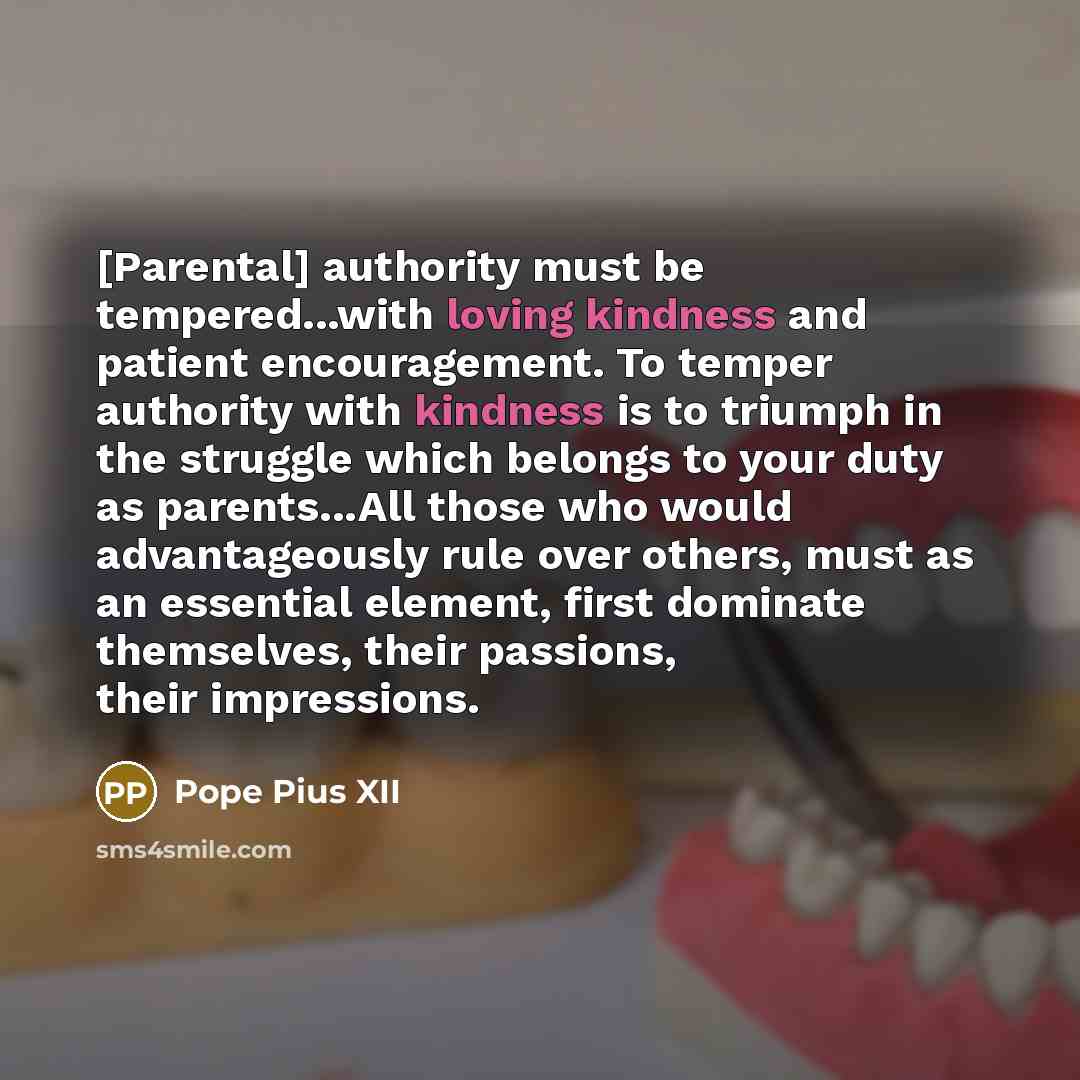 “[Parental] authority must be tempered...with loving kindness and patient encouragement. To temper authority with kindness is to triumph in the struggle which belongs to your duty as parents...All those who would advantageously rule over others, must as an essential element, first dominate…” quote by Pope Pius XII