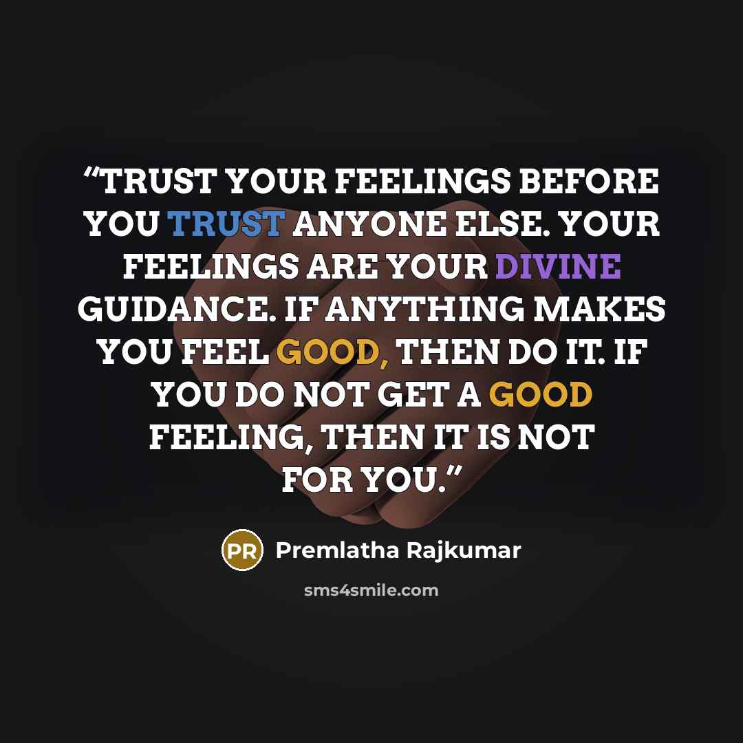 “TRUST YOUR FEELINGS BEFORE YOU TRUST ANYONE ELSE. YOUR FEELINGS ARE YOUR DIVINE GUIDANCE. IF ANYTHING MAKES YOU FEEL GOOD, THEN DO IT. IF YOU DO NOT GET A GOOD FEELING, THEN IT IS NOT FOR YOU.” quote by Premlatha Rajkumar