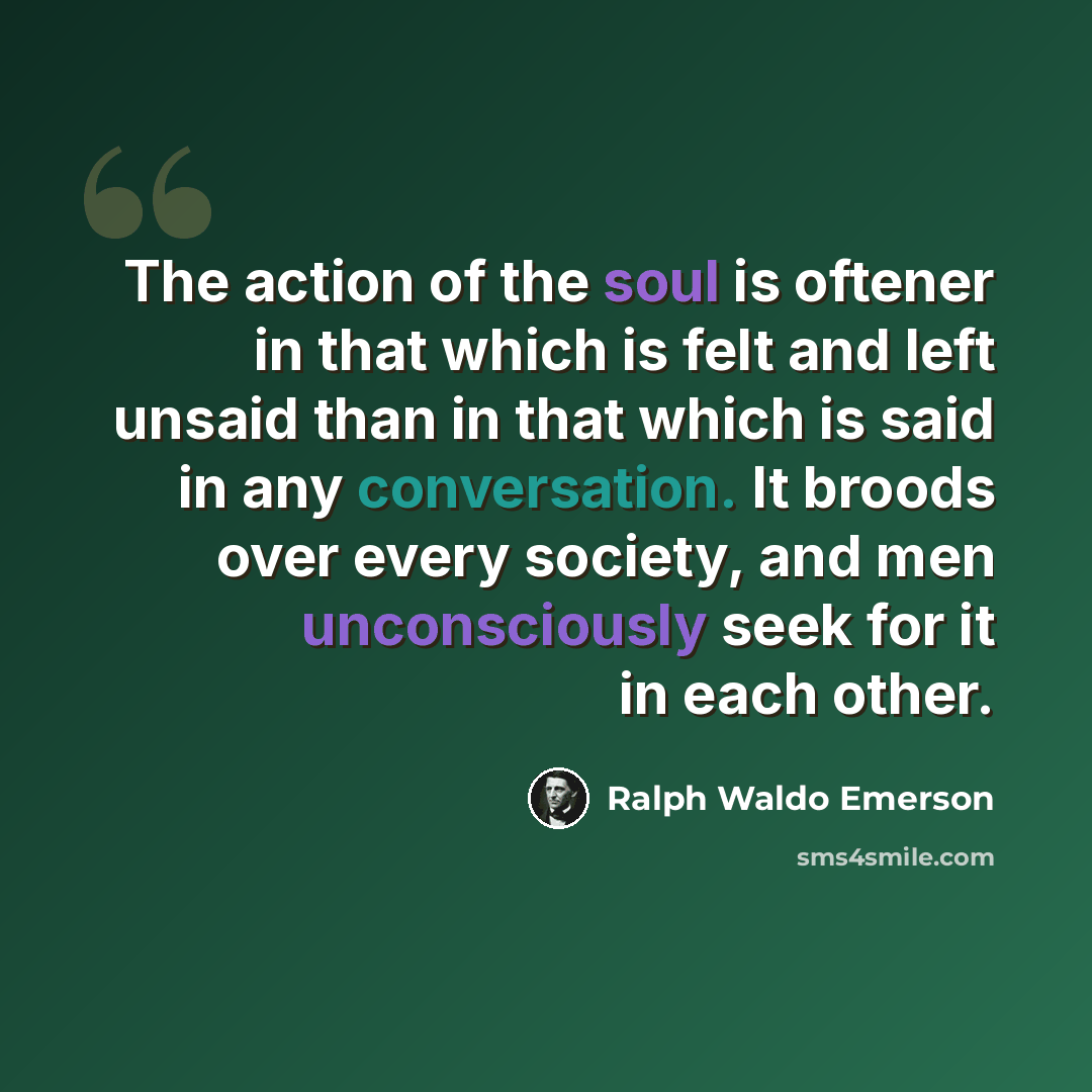 “The action of the soul is oftener in that which is felt and left unsaid than in that which is said in any conversation. It broods over every society, and men unconsciously seek for it in each other.” quote by Ralph Waldo Emerson