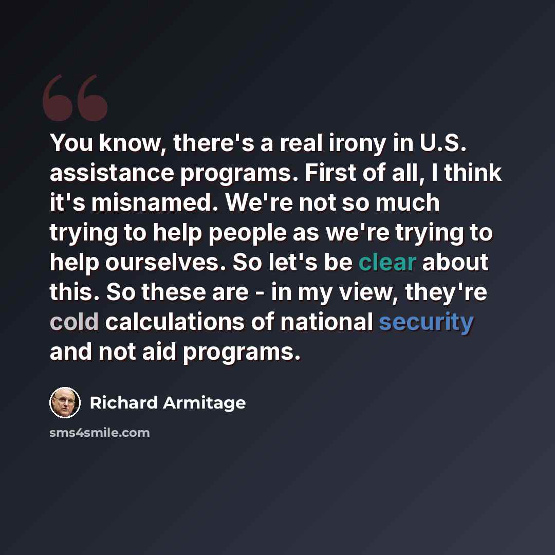 “You know, there's a real irony in U.S. assistance programs. First of all, I think it's misnamed. We're not so much trying to help people as we're trying to help ourselves. So let's be clear about this. So these are - in my view, they're cold calculations of national security and not aid programs.” quote by Richard Armitage