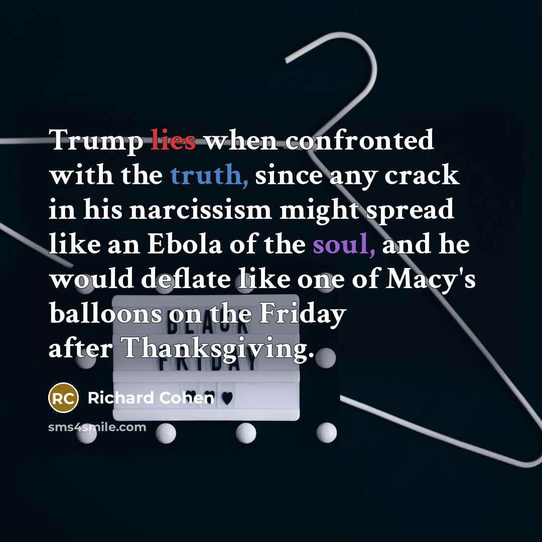 “Trump lies when confronted with the truth, since any crack in his narcissism might spread like an Ebola of the soul, and he would deflate like one of Macy's balloons on the Friday after Thanksgiving.” quote by Richard Cohen