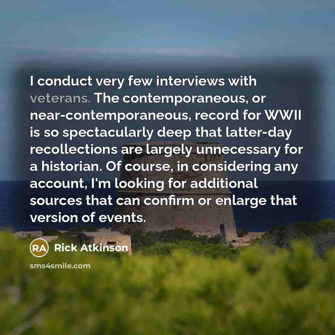 “I conduct very few interviews with veterans. The contemporaneous, or near-contemporaneous, record for WWII is so spectacularly deep that latter-day recollections are largely unnecessary for a historian. Of course, in considering any account, I'm looking for additional sources that can confirm or…” quote by Rick Atkinson