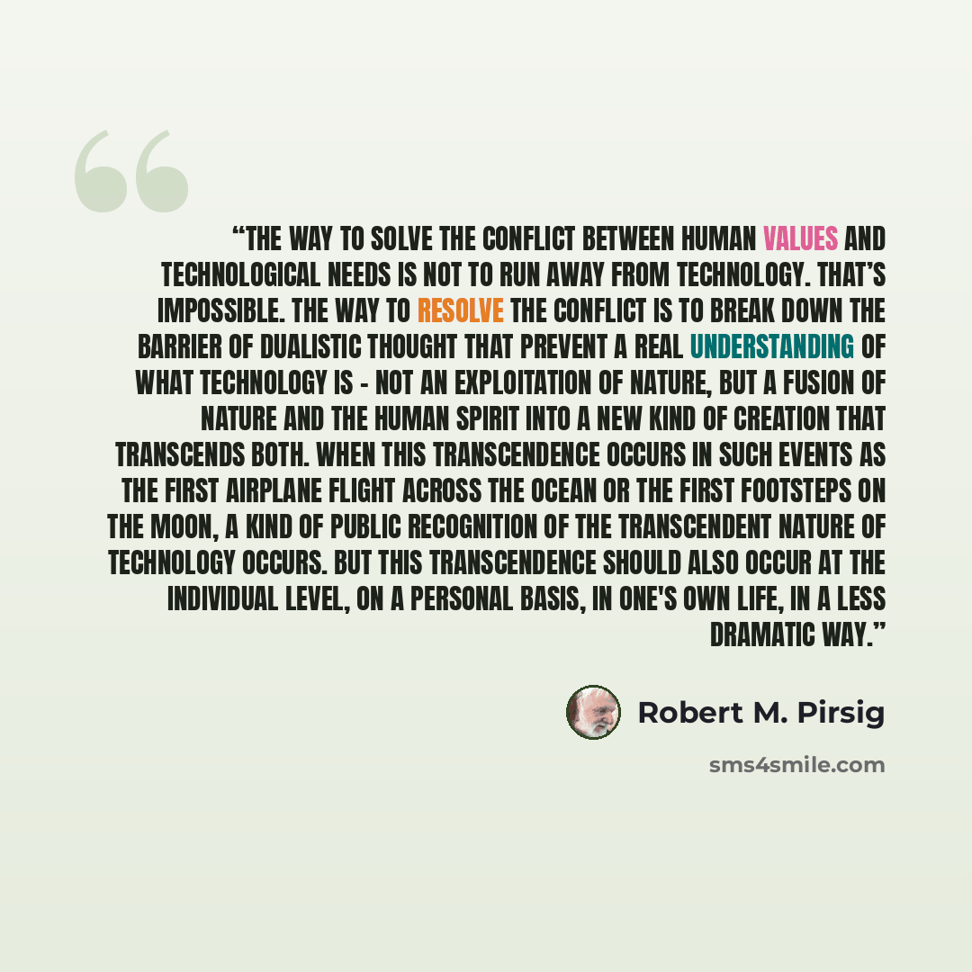 “The way to solve the conflict between human values and technological needs is not to run away from technology. That’s impossible. The way to resolve the conflict is to break down the barrier of dualistic thought that prevent a real understanding of what technology is – not an exploitation of…” quote by Robert M. Pirsig