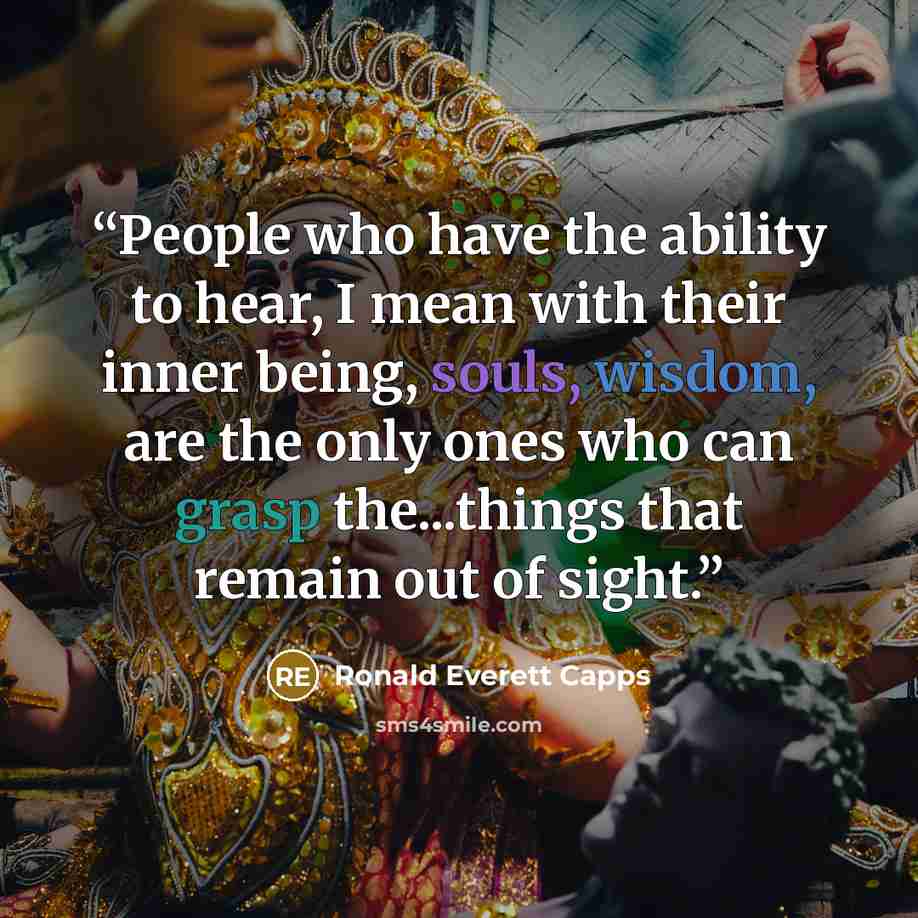 “People who have the ability to hear, I mean with their inner being, souls, wisdom, are the only ones who can grasp the...things that remain out of sight.” quote by Ronald Everett Capps