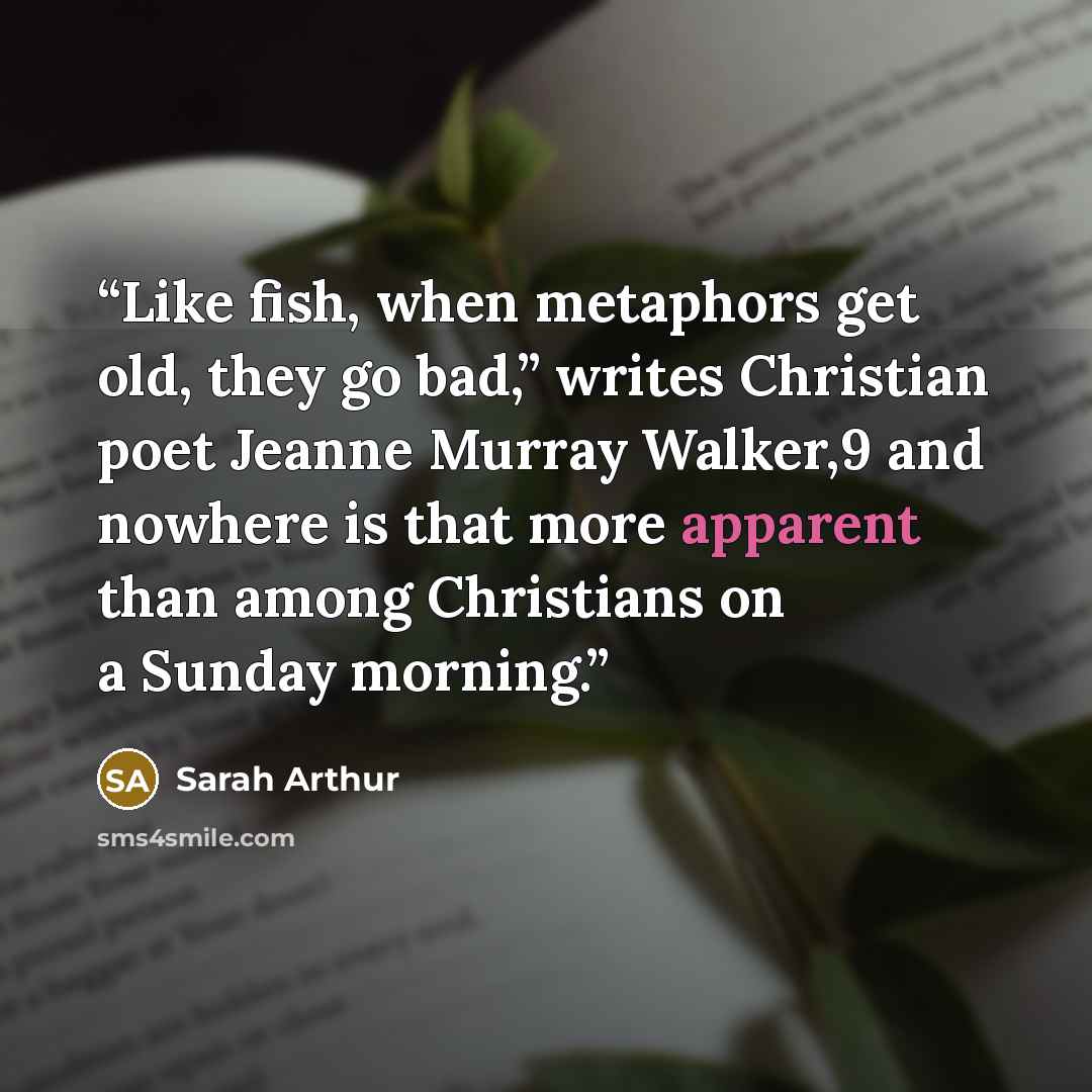 “Like fish, when metaphors get old, they go bad,” writes Christian poet Jeanne Murray Walker,9 and nowhere is that more apparent than among Christians on a Sunday morning.” quote by Sarah Arthur
