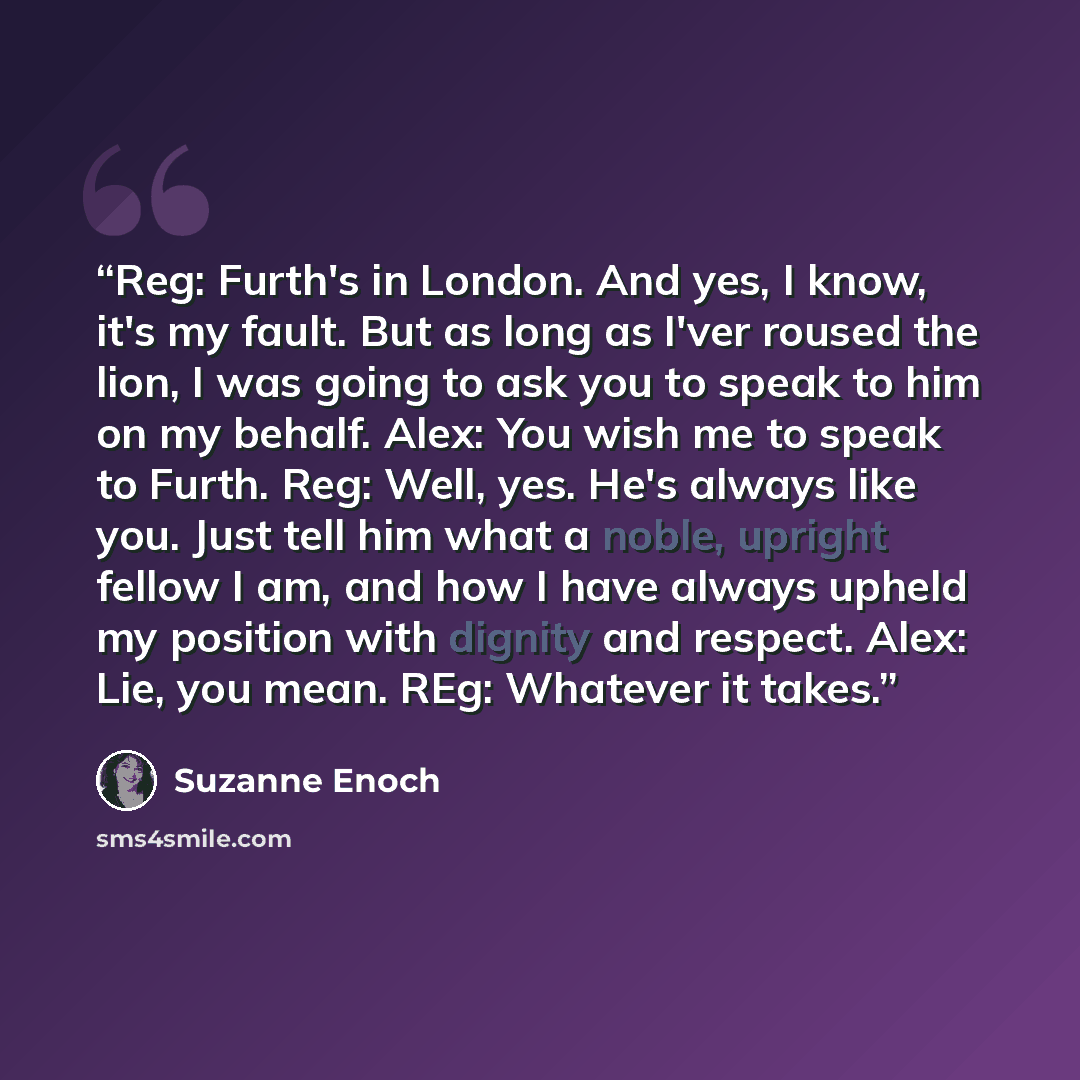 “Reg: Furth's in London. And yes, I know, it's my fault. But as long as I'ver roused the lion, I was going to ask you to speak to him on my behalf. Alex: You wish me to speak to Furth. Reg: Well, yes. He's always like you. Just tell him what a noble, upright fellow I am, and how I have always…” quote by Suzanne Enoch