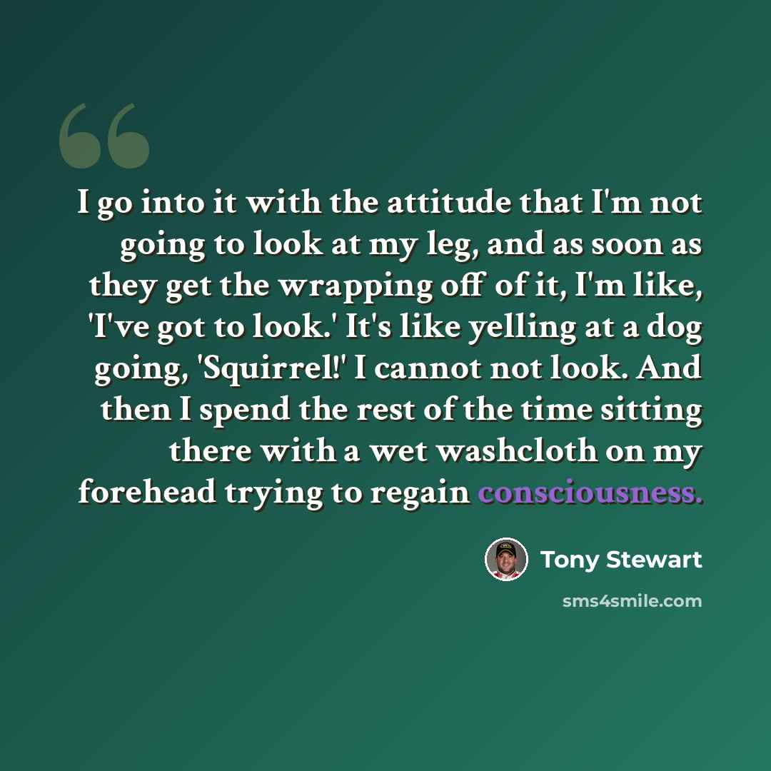 “I go into it with the attitude that I'm not going to look at my leg, and as soon as they get the wrapping off of it, I'm like, 'I've got to look.' It's like yelling at a dog going, 'Squirrel!' I cannot not look. And then I spend the rest of the time sitting there with a wet washcloth on my…” quote by Tony Stewart