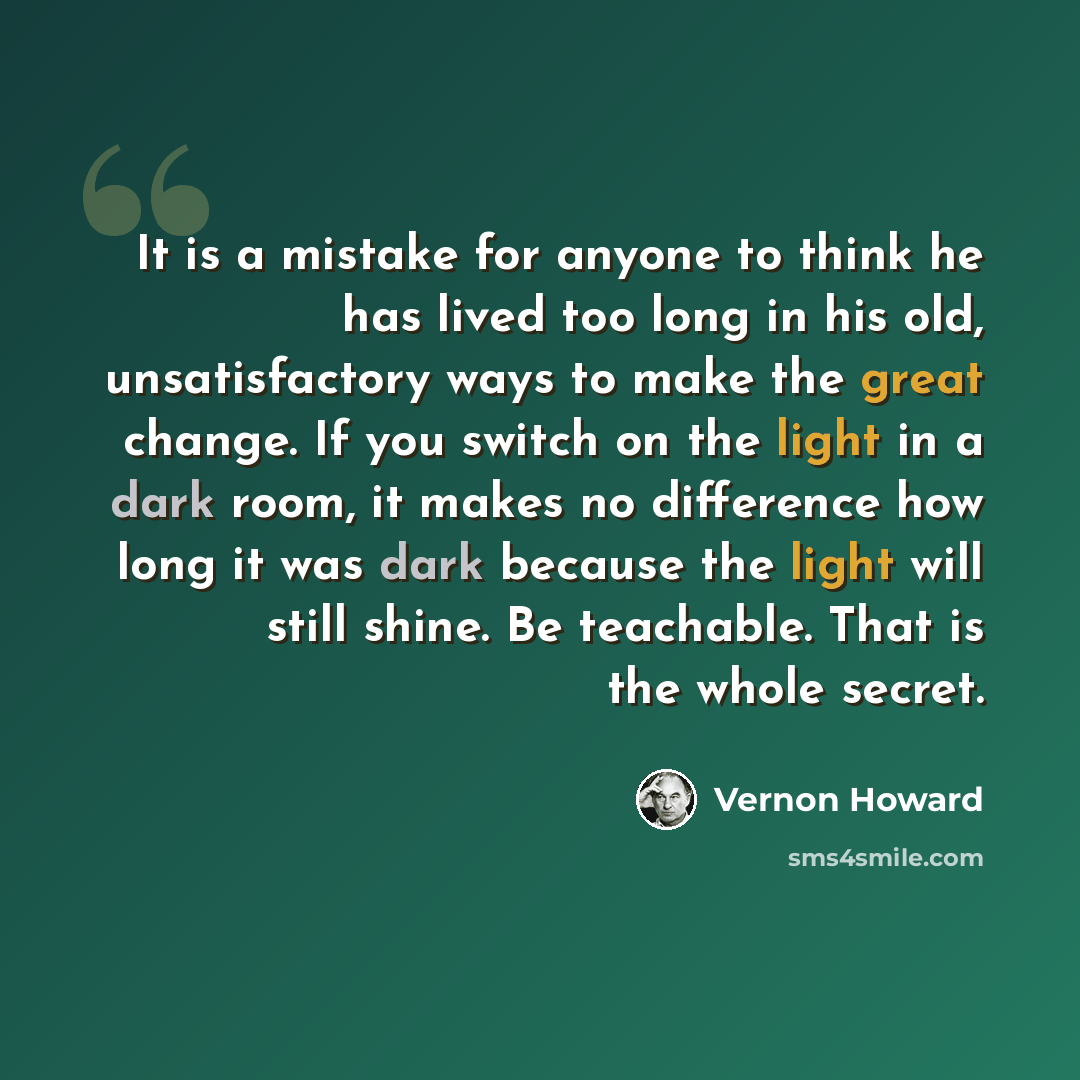“It is a mistake for anyone to think he has lived too long in his old, unsatisfactory ways to make the great change. If you switch on the light in a dark room, it makes no difference how long it was dark because the light will still shine. Be teachable. That is the whole secret.” quote by Vernon Howard