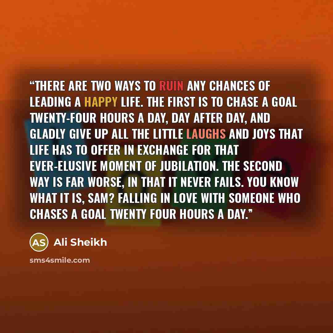“There are two ways to ruin any chances of leading a happy life. The first is to chase a goal twenty-four hours a day, day after day, and gladly give up all the little laughs and joys that life has to offer in exchange for that ever-elusive moment of jubilation. The second way is far worse, in that…” quote by Ali Sheikh